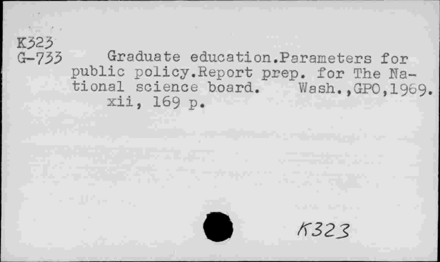 ﻿1023 G-733
Graduate education.Parameters for public policy.Report prep, for The National science board. Wash.,GPO,1969.
xii, 169 p.
/5325